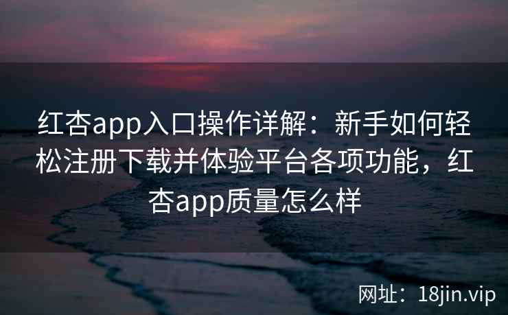 红杏app入口操作详解：新手如何轻松注册下载并体验平台各项功能，红杏app质量怎么样