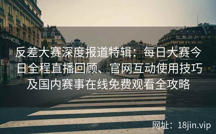 反差大赛深度报道特辑：每日大赛今日全程直播回顾、官网互动使用技巧及国内赛事在线免费观看全攻略