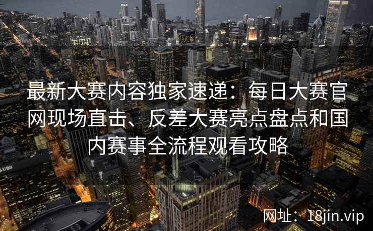 最新大赛内容独家速递：每日大赛官网现场直击、反差大赛亮点盘点和国内赛事全流程观看攻略