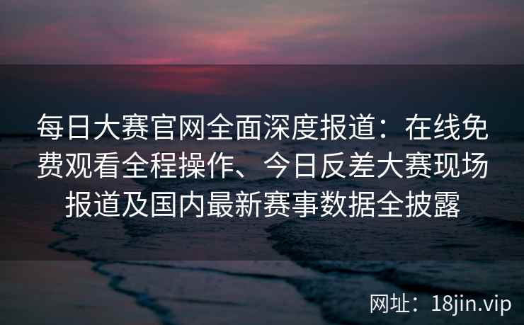 每日大赛官网全面深度报道：在线免费观看全程操作、今日反差大赛现场报道及国内最新赛事数据全披露