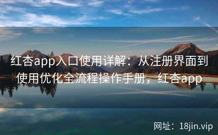 红杏app入口使用详解：从注册界面到使用优化全流程操作手册，红杏app
