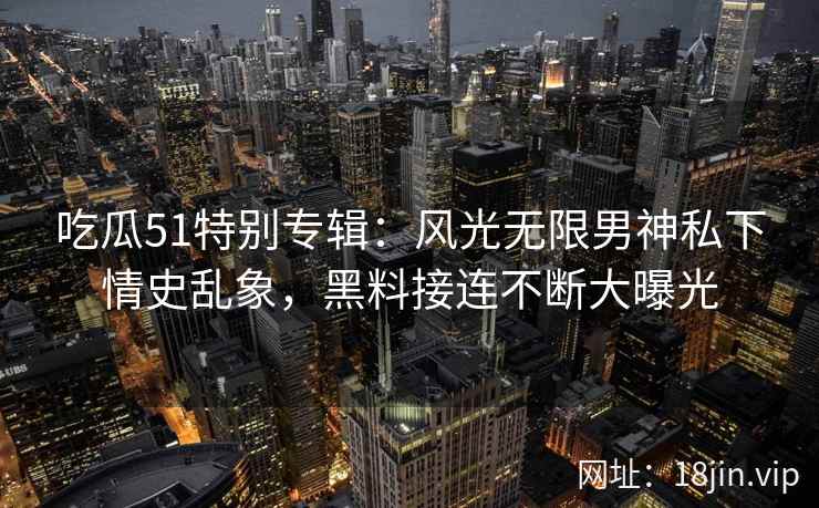 吃瓜51特别专辑：风光无限男神私下情史乱象，黑料接连不断大曝光