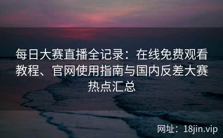 每日大赛直播全记录：在线免费观看教程、官网使用指南与国内反差大赛热点汇总