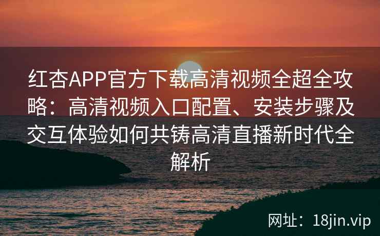 红杏APP官方下载高清视频全超全攻略：高清视频入口配置、安装步骤及交互体验如何共铸高清直播新时代全解析