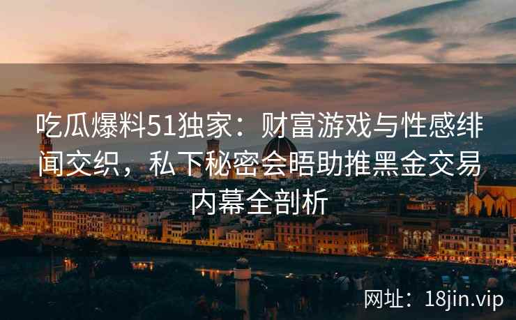 吃瓜爆料51独家:财富游戏与性感绯闻交织,私下秘密会晤助推黑金交易内幕全剖析 吃瓜爆料51独家:财富游戏与性感绯闻交织,私下秘密会晤助推黑金交易内幕全剖析