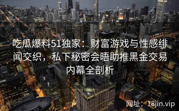 吃瓜爆料51独家：财富游戏与性感绯闻交织，私下秘密会晤助推黑金交易内幕全剖析